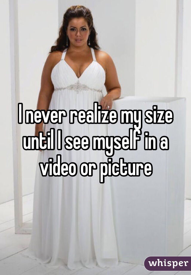I never realize my size until I see myself in a video or picture