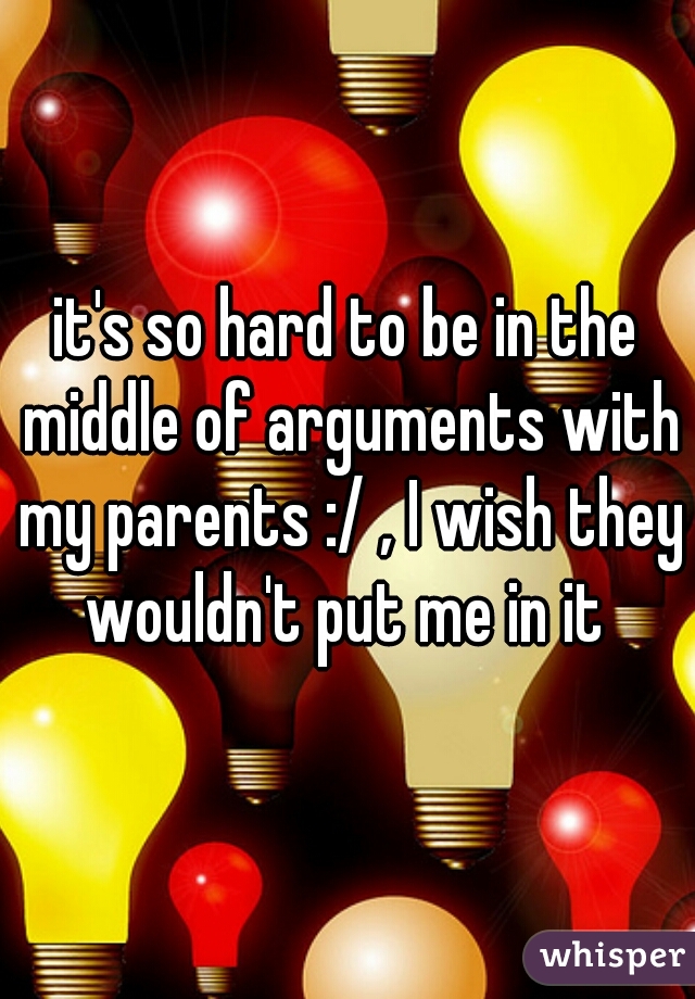 it's so hard to be in the middle of arguments with my parents :/ , I wish they wouldn't put me in it 