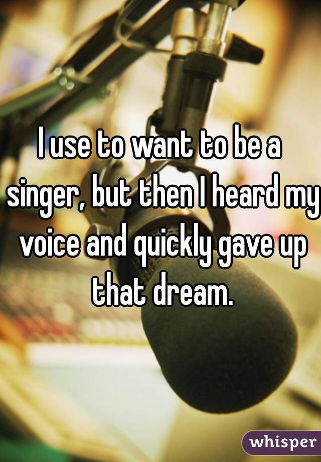 I use to want to be a singer, but then I heard my voice and quickly gave up that dream.