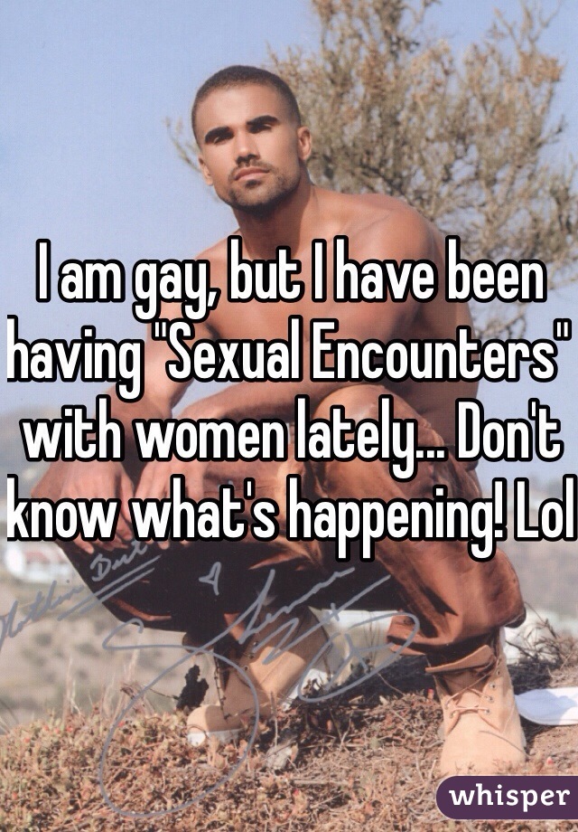 I am gay, but I have been having "Sexual Encounters" with women lately... Don't know what's happening! Lol 