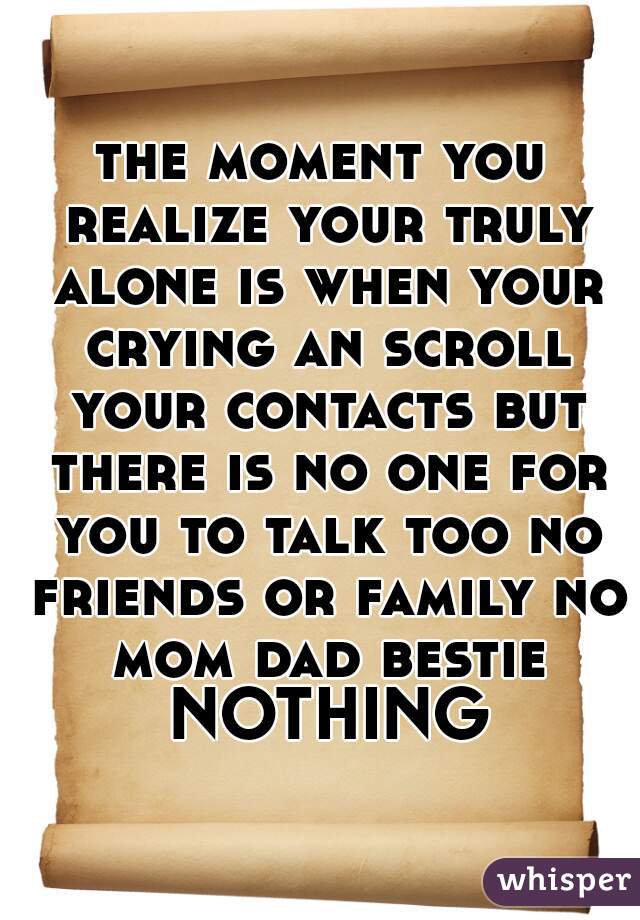 the moment you realize your truly alone is when your crying an scroll your contacts but there is no one for you to talk too no friends or family no mom dad bestie NOTHING