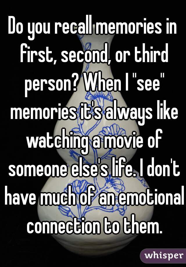 Do you recall memories in first, second, or third person? When I "see" memories it's always like watching a movie of someone else's life. I don't have much of an emotional connection to them.
