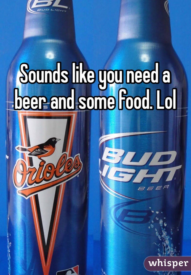 Sounds like you need a beer and some food. Lol