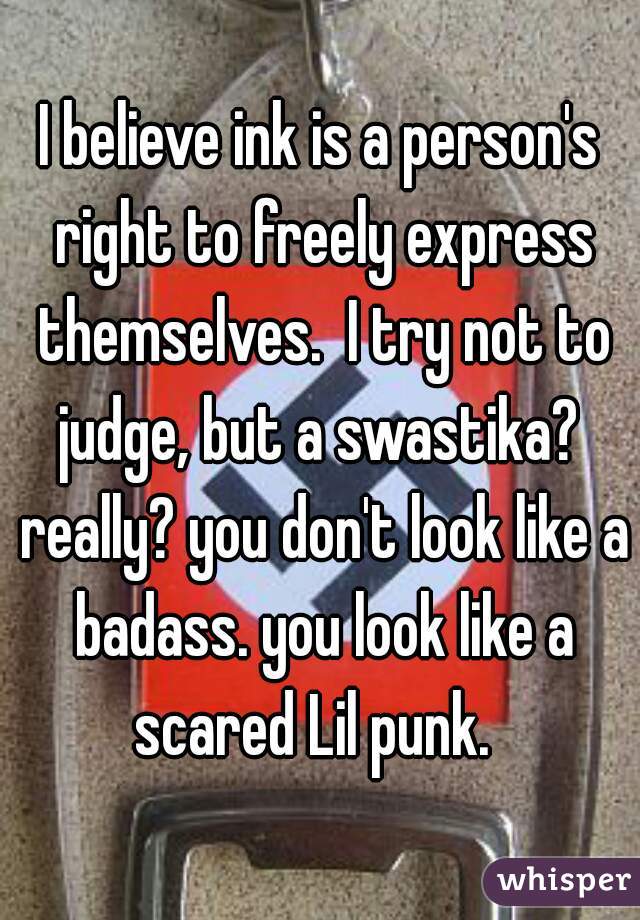 I believe ink is a person's right to freely express themselves.  I try not to judge, but a swastika?  really? you don't look like a badass. you look like a scared Lil punk.  