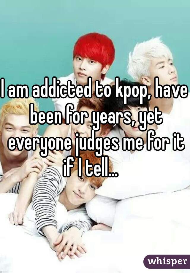 I am addicted to kpop, have been for years, yet everyone judges me for it if I tell...   