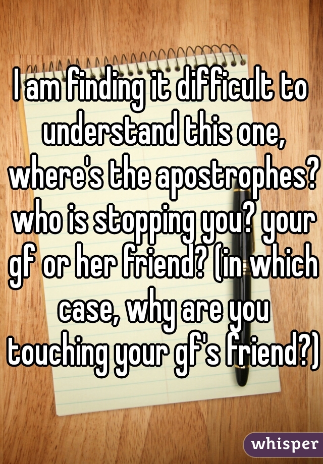 I am finding it difficult to understand this one, where's the apostrophes? who is stopping you? your gf or her friend? (in which case, why are you touching your gf's friend?)
