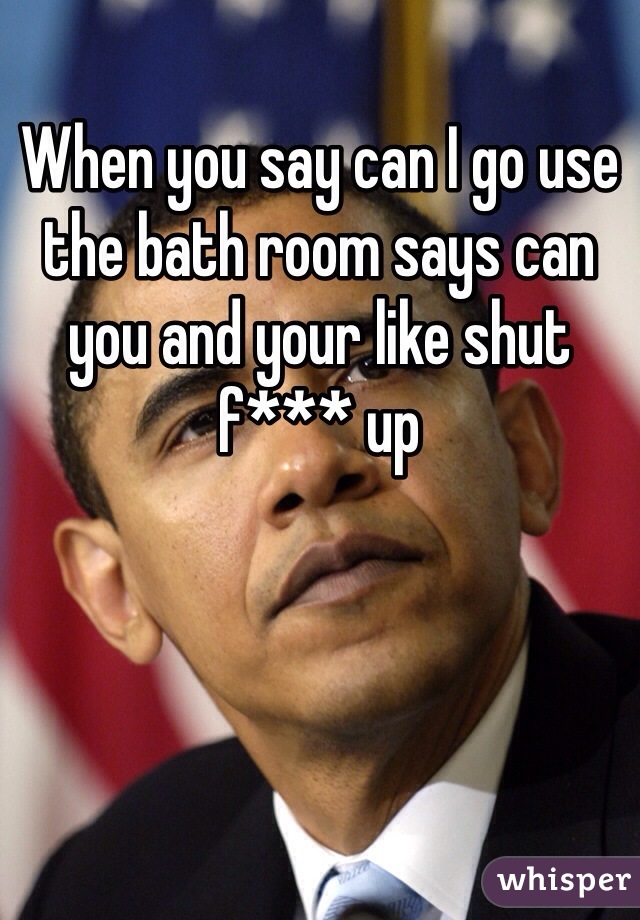 When you say can I go use the bath room says can you and your like shut f*** up  