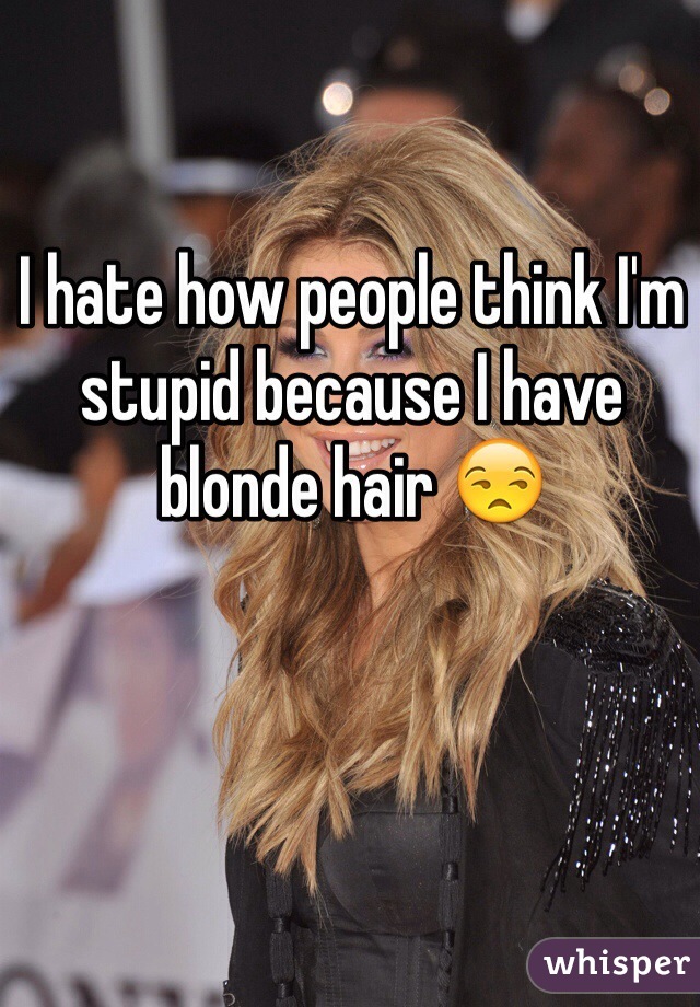 I hate how people think I'm stupid because I have blonde hair 😒