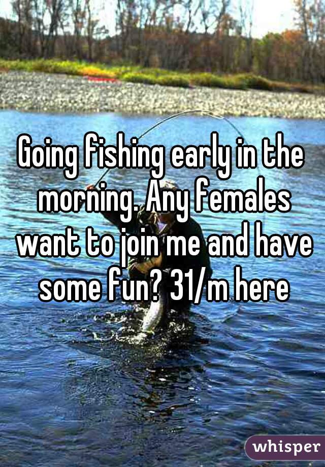 Going fishing early in the morning. Any females want to join me and have some fun? 31/m here