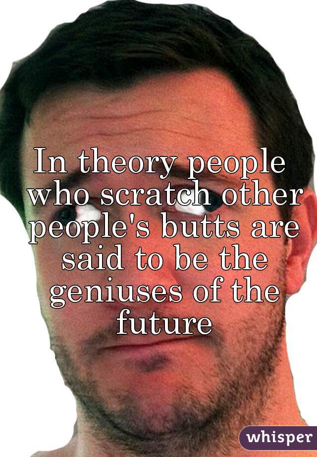 In theory people who scratch other people's butts are said to be the geniuses of the future