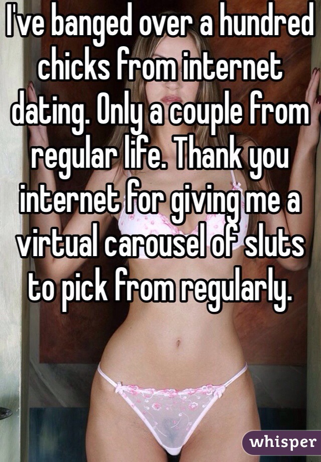 I've banged over a hundred chicks from internet dating. Only a couple from regular life. Thank you internet for giving me a virtual carousel of sluts to pick from regularly. 