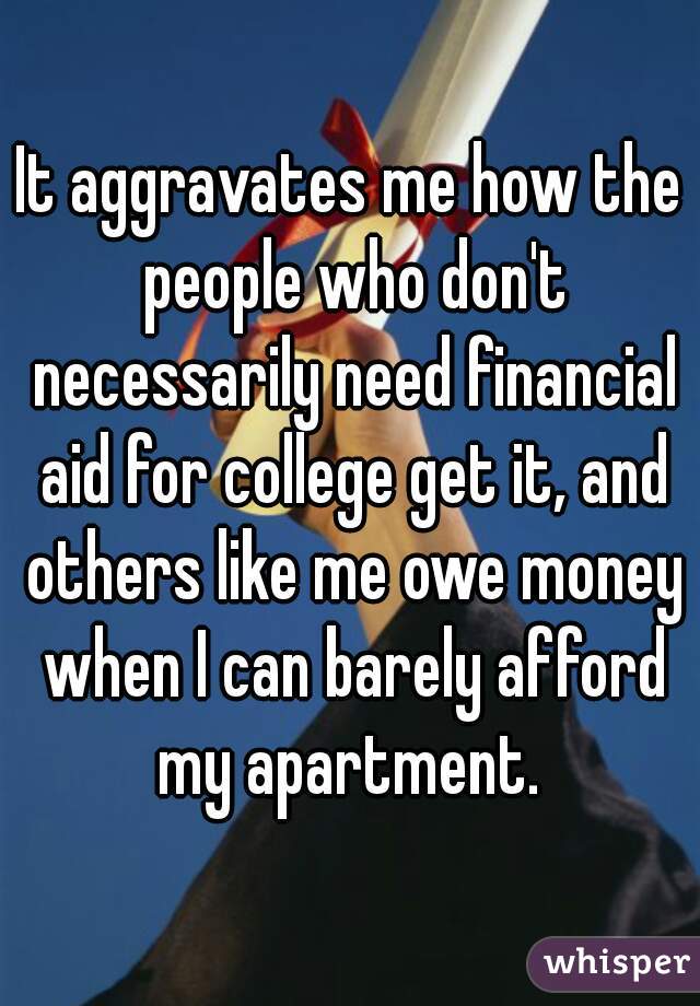 It aggravates me how the people who don't necessarily need financial aid for college get it, and others like me owe money when I can barely afford my apartment. 