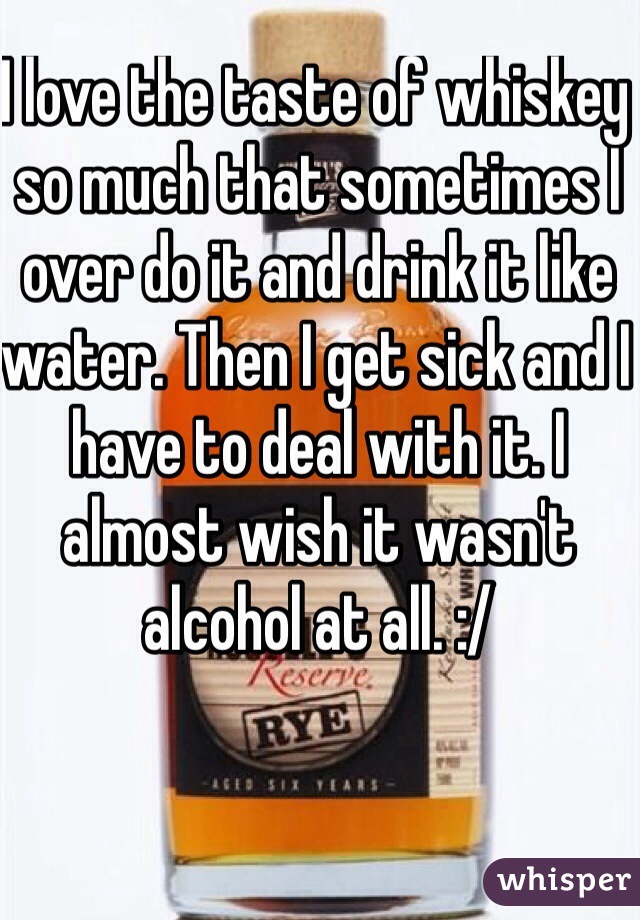 I love the taste of whiskey so much that sometimes I over do it and drink it like water. Then I get sick and I have to deal with it. I almost wish it wasn't alcohol at all. :/