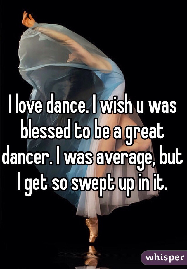 I love dance. I wish u was blessed to be a great dancer. I was average, but I get so swept up in it. 