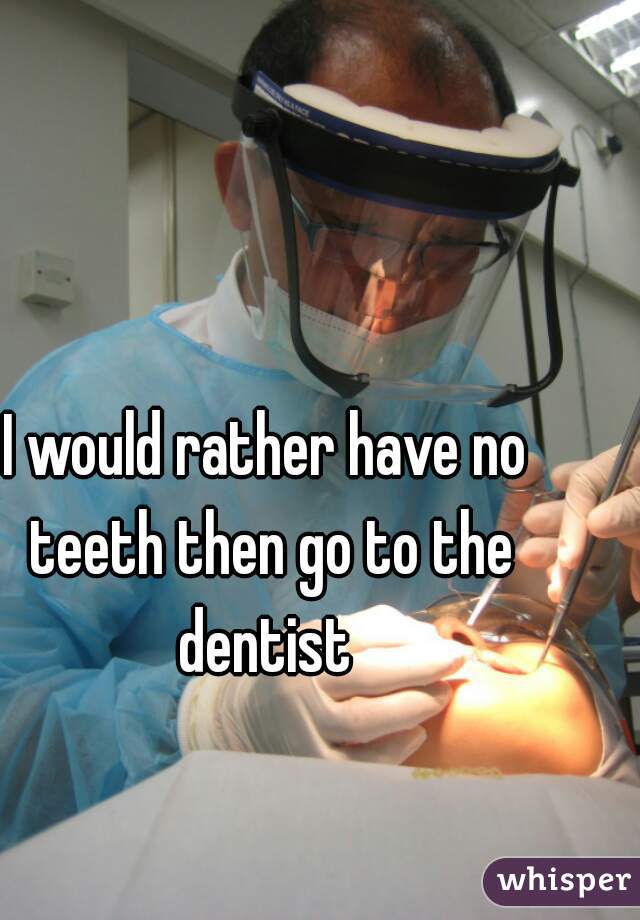 I would rather have no teeth then go to the dentist 