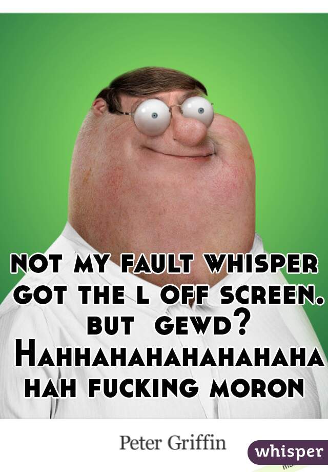 not my fault whisper got the l off screen. but  gewd? Hahhahahahahahahahah fucking moron