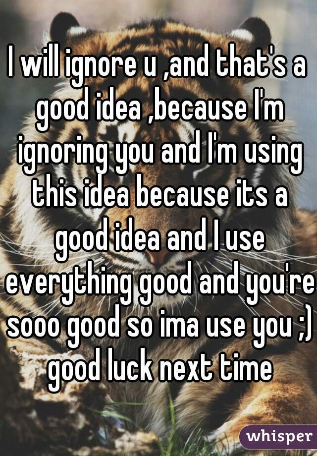 I will ignore u ,and that's a good idea ,because I'm ignoring you and I'm using this idea because its a good idea and I use everything good and you're sooo good so ima use you ;) good luck next time