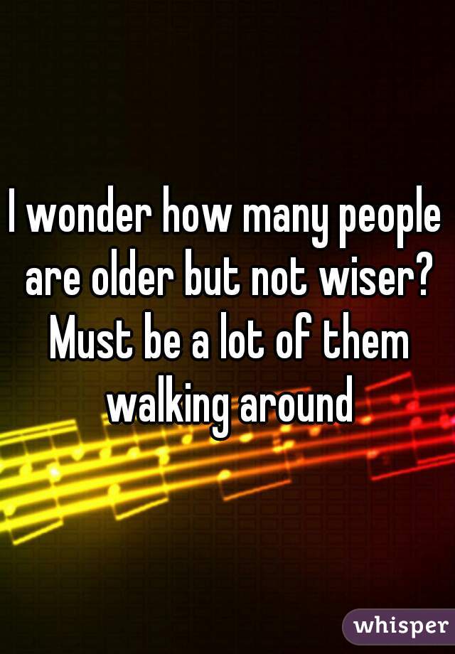 I wonder how many people are older but not wiser? Must be a lot of them walking around