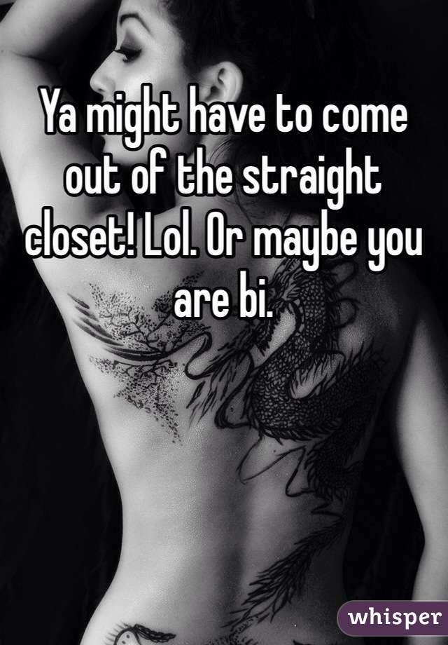 Ya might have to come out of the straight closet! Lol. Or maybe you are bi. 
