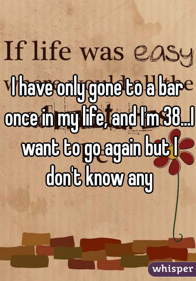 I have only gone to a bar once in my life, and I'm 38...I want to go again but I don't know any