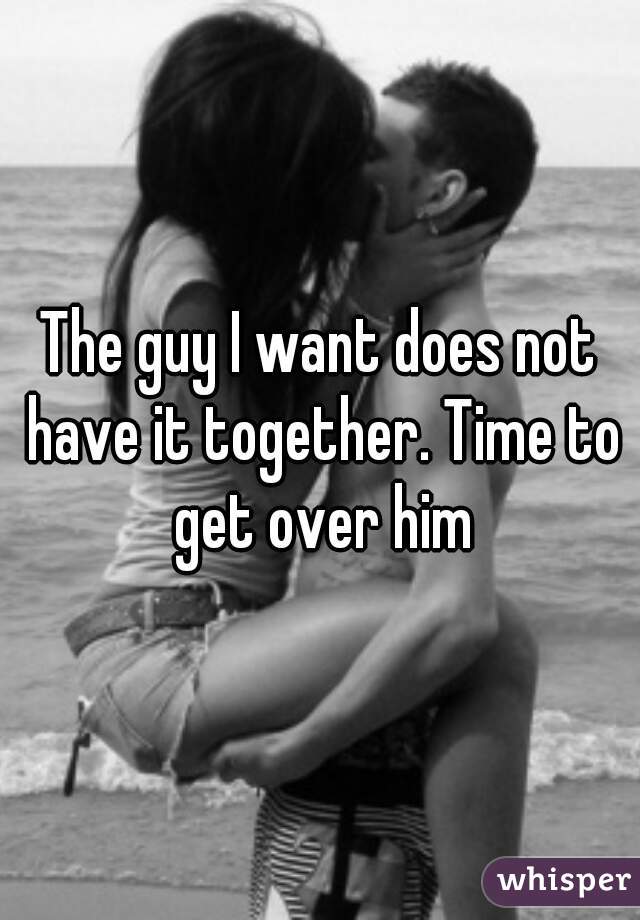 The guy I want does not have it together. Time to get over him