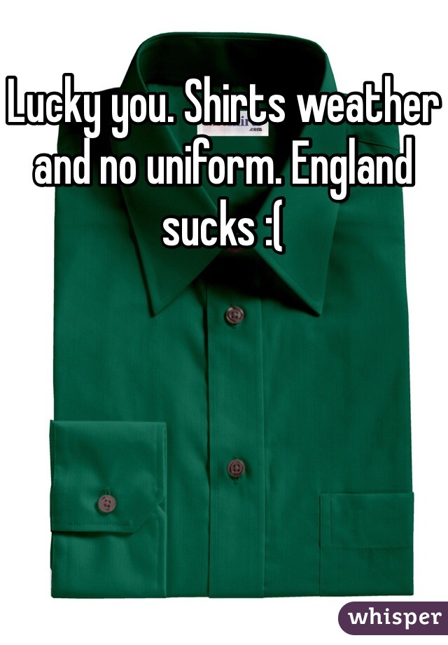 Lucky you. Shirts weather and no uniform. England sucks :(