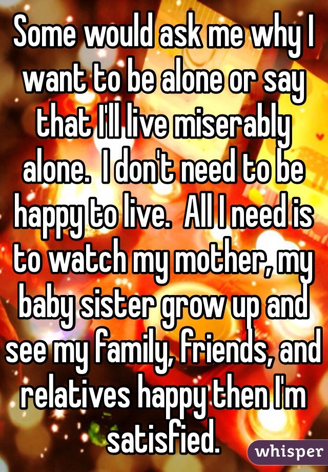 Some would ask me why I want to be alone or say that I'll live miserably alone.  I don't need to be happy to live.  All I need is to watch my mother, my baby sister grow up and see my family, friends, and relatives happy then I'm satisfied.