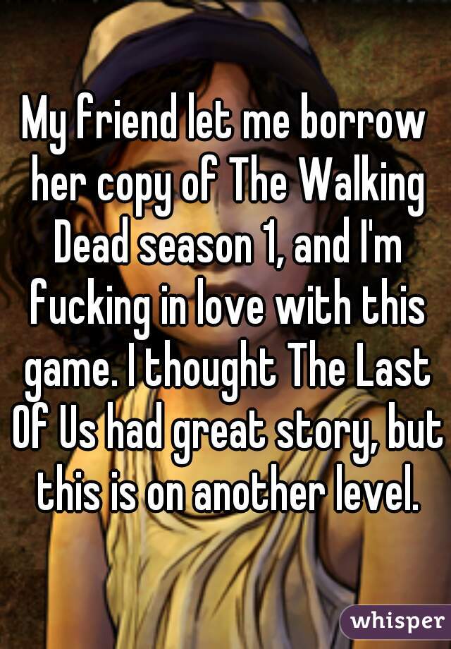 My friend let me borrow her copy of The Walking Dead season 1, and I'm fucking in love with this game. I thought The Last Of Us had great story, but this is on another level.