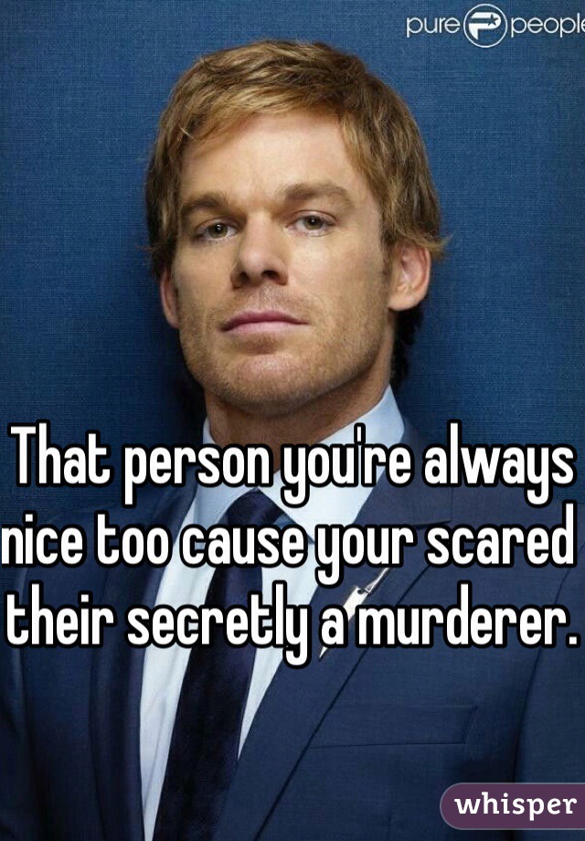 That person you're always nice too cause your scared their secretly a murderer. 