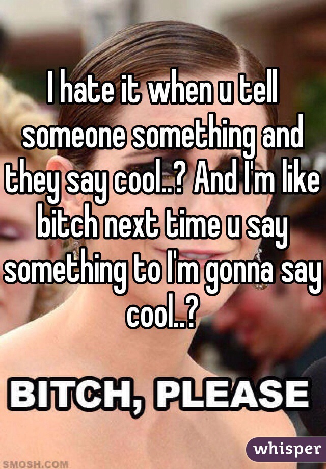 I hate it when u tell someone something and they say cool..? And I'm like bitch next time u say something to I'm gonna say cool..?