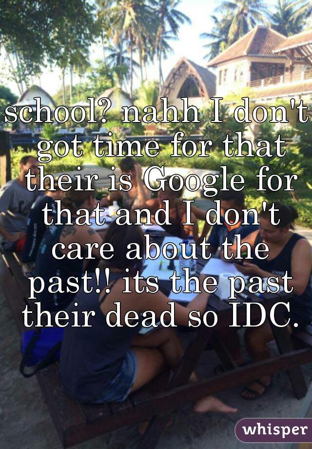 school? nahh I don't got time for that their is Google for that and I don't care about the past!! its the past their dead so IDC.