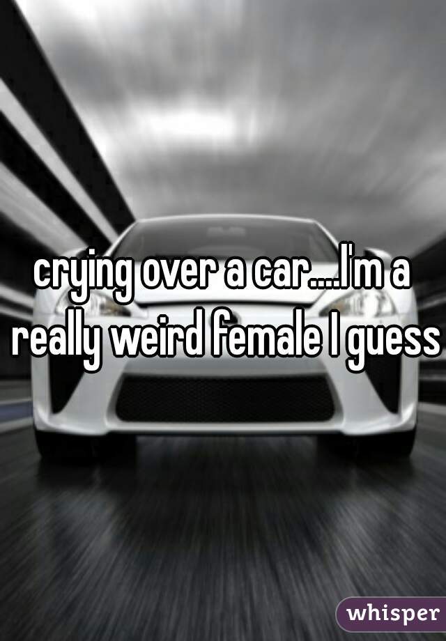 crying over a car....I'm a really weird female I guess.