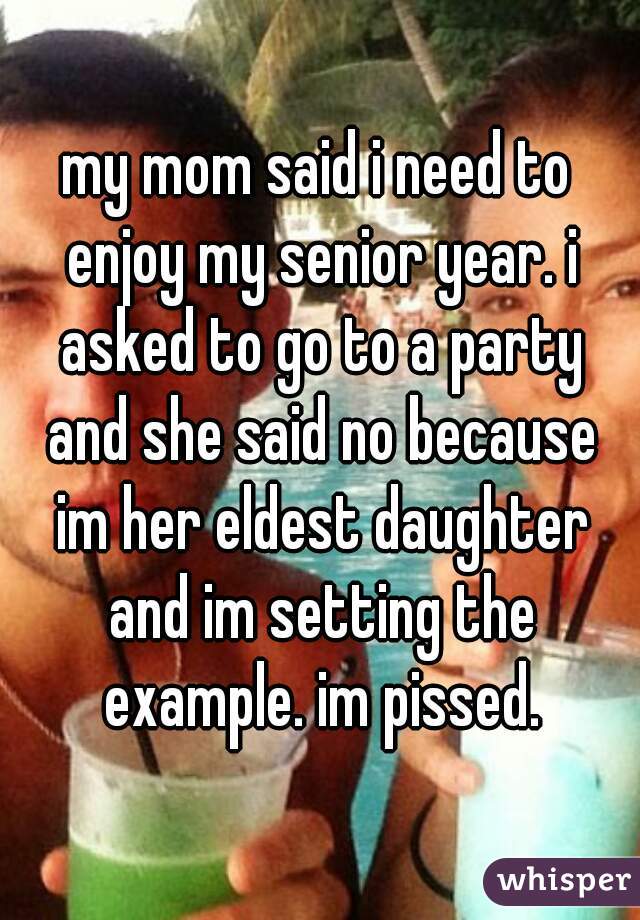 my mom said i need to enjoy my senior year. i asked to go to a party and she said no because im her eldest daughter and im setting the example. im pissed.