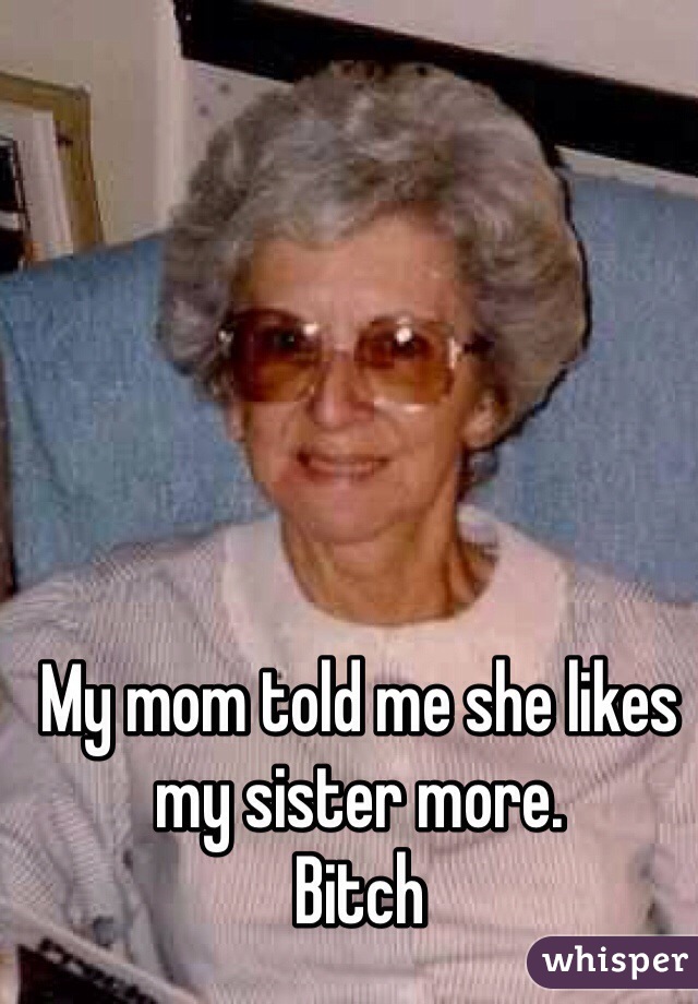 My mom told me she likes my sister more. 
Bitch 