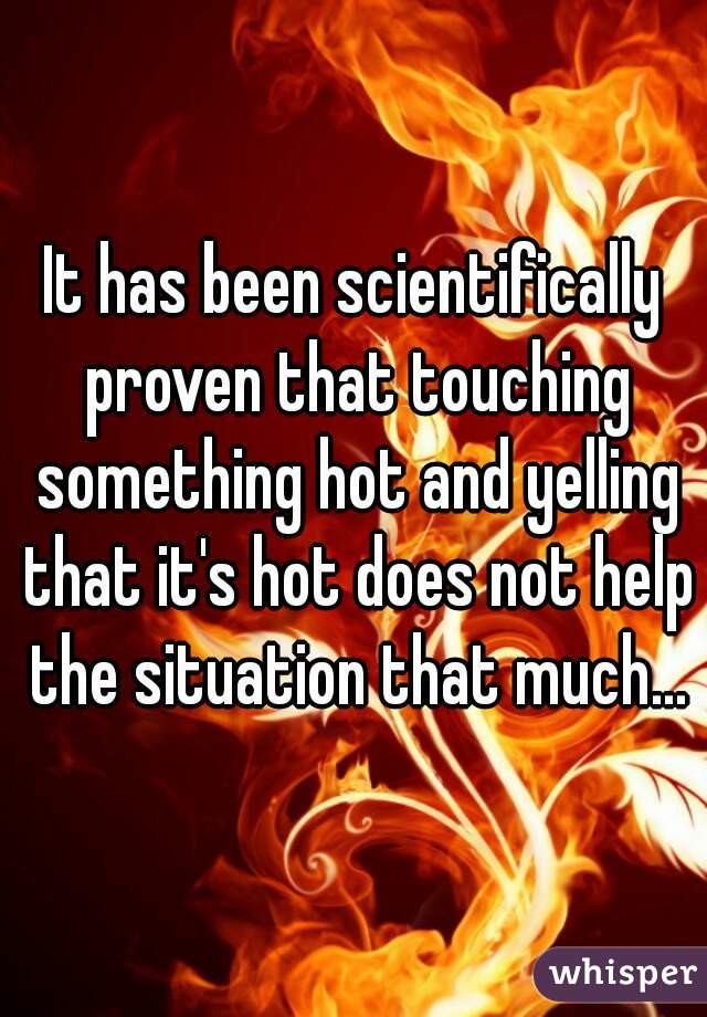 It has been scientifically proven that touching something hot and yelling that it's hot does not help the situation that much...