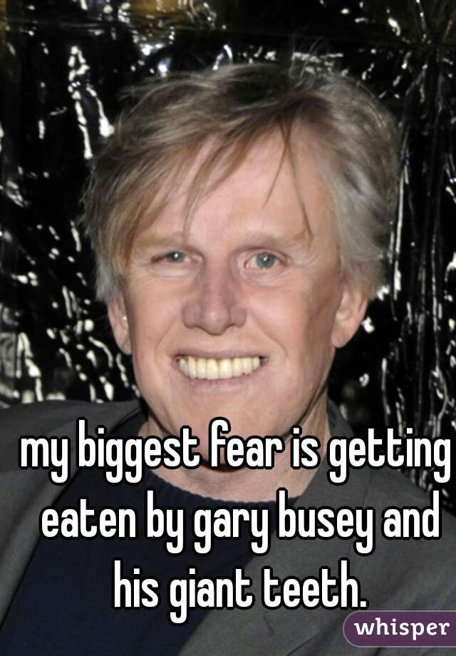 my biggest fear is getting eaten by gary busey and his giant teeth.