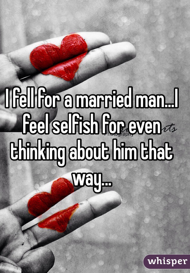 I fell for a married man...I feel selfish for even thinking about him that way...