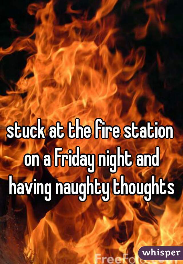 stuck at the fire station on a Friday night and having naughty thoughts