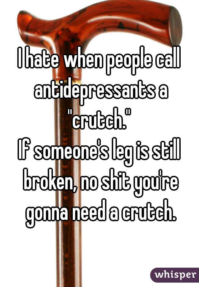 I hate when people call antidepressants a "crutch." 
If someone's leg is still broken, no shit you're gonna need a crutch.