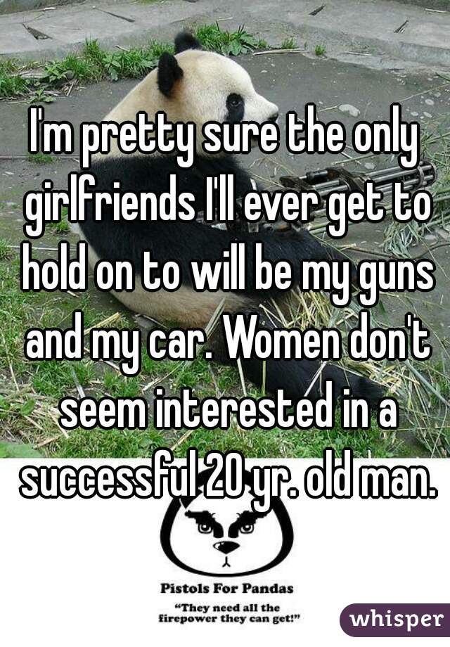 I'm pretty sure the only girlfriends I'll ever get to hold on to will be my guns and my car. Women don't seem interested in a successful 20 yr. old man.
