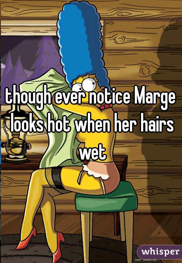 though ever notice Marge looks hot when her hairs wet