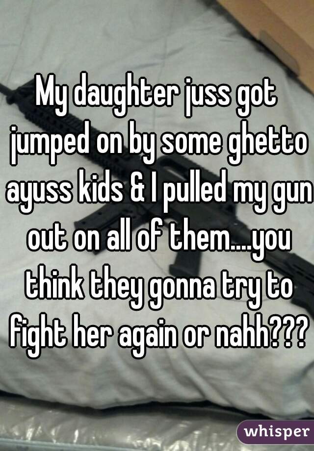 My daughter juss got jumped on by some ghetto ayuss kids & I pulled my gun out on all of them....you think they gonna try to fight her again or nahh???