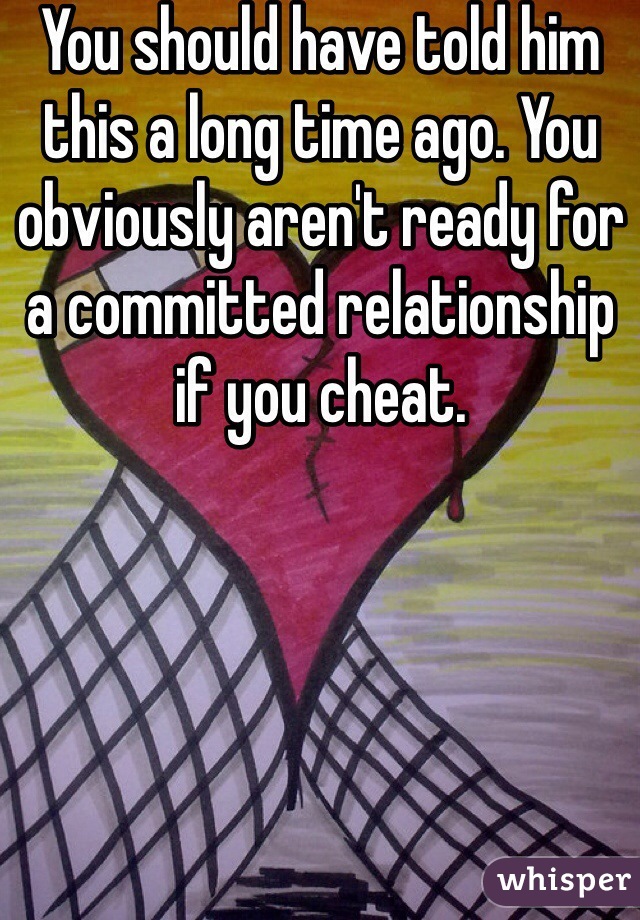 You should have told him this a long time ago. You obviously aren't ready for a committed relationship if you cheat.