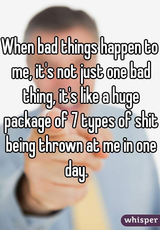 When bad things happen to me, it's not just one bad thing, it's like a huge package of 7 types of shit being thrown at me in one day.   