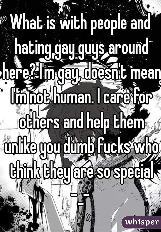 What is with people and hating gay guys around here? I'm gay, doesn't mean I'm not human. I care for others and help them unlike you dumb fucks who think they are so special -_- 