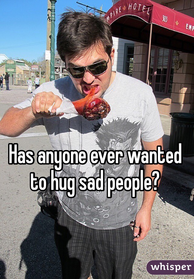 Has anyone ever wanted to hug sad people? 