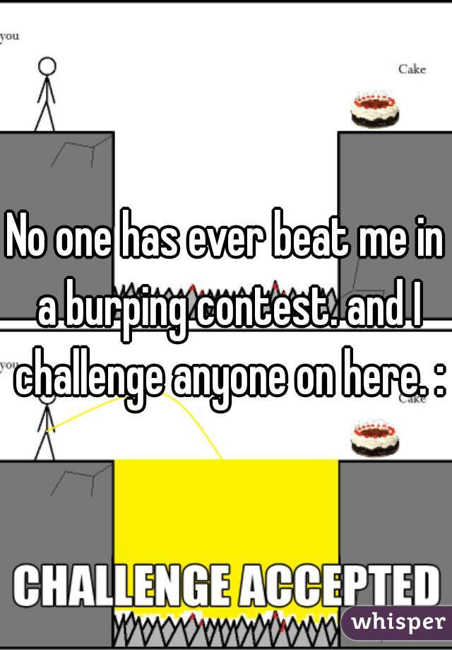 No one has ever beat me in a burping contest. and I challenge anyone on here. :p