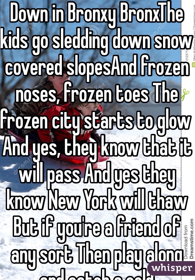 Down in Bronxy BronxThe kids go sledding down snow covered slopesAnd frozen noses, frozen toes The frozen city starts to glow And yes, they know that it will pass And yes they know New York will thaw But if you're a friend of any sort Then play along and catch a cold