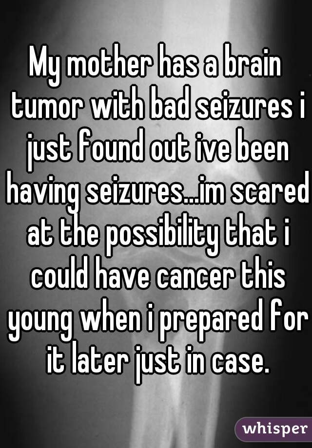 My mother has a brain tumor with bad seizures i just found out ive been having seizures...im scared at the possibility that i could have cancer this young when i prepared for it later just in case.