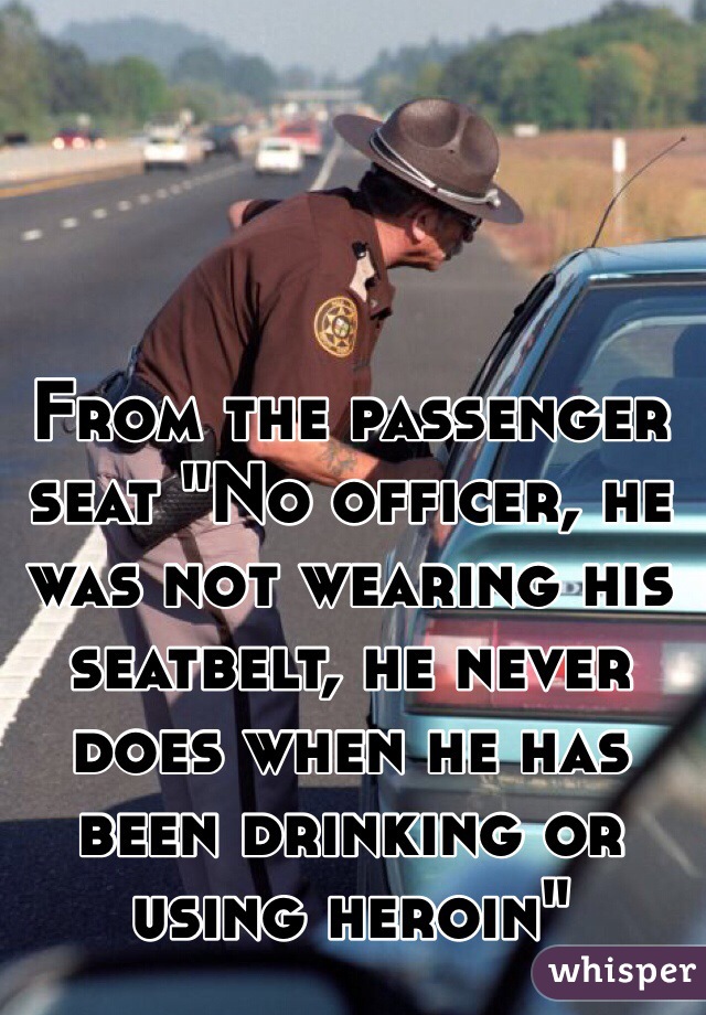 From the passenger seat "No officer, he was not wearing his seatbelt, he never does when he has been drinking or using heroin"